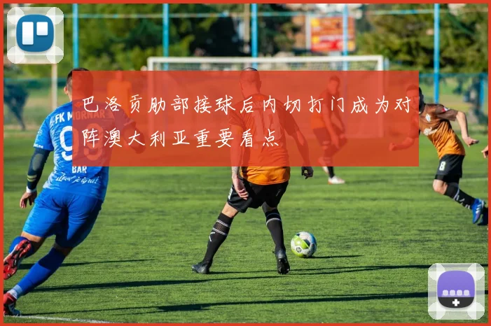 巴洛贡肋部接球后内切打门成为对阵澳大利亚重要看点
