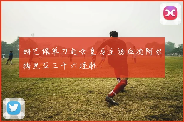 姆巴佩单刀赴会皇马主场血洗阿尔梅里亚三十六连胜