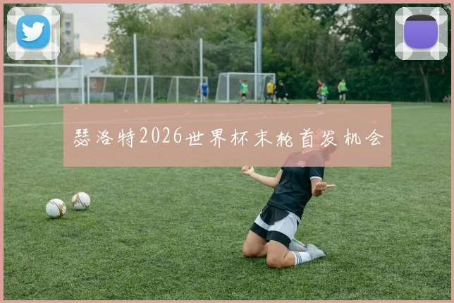 瑟洛特2026世界杯末轮首发机会