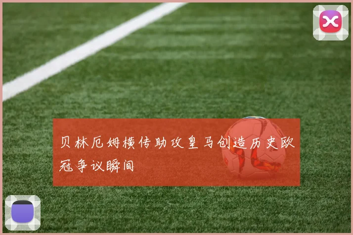 贝林厄姆横传助攻皇马创造历史欧冠争议瞬间
