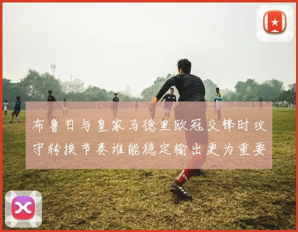 布鲁日与皇家马德里欧冠交锋时攻守转换节奏谁能稳定输出更为重要