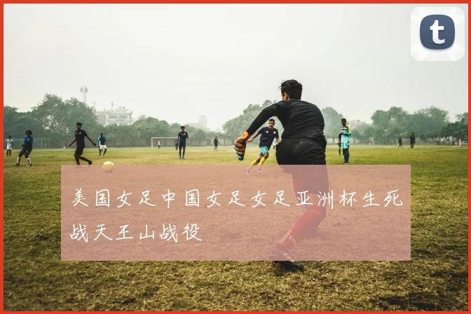 美国女足中国女足女足亚洲杯生死战天王山战役