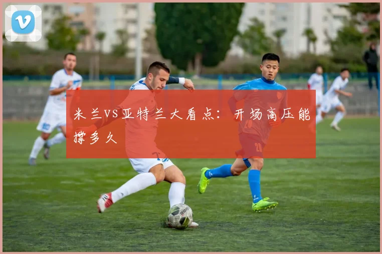 米兰vs亚特兰大看点:开场高压能撑多久