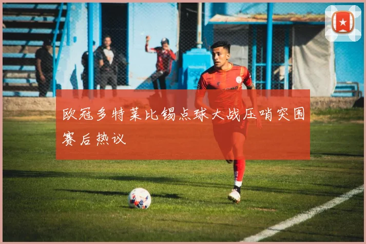 欧冠多特莱比锡点球大战压哨突围赛后热议