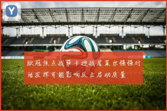 欧冠焦点战萨卡迎战居莱尔强强对话发挥可能影响反击启动质量