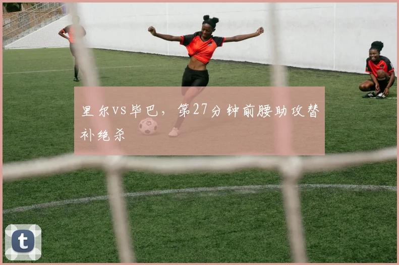 里尔vs毕巴,第27分钟前腰助攻替补绝杀