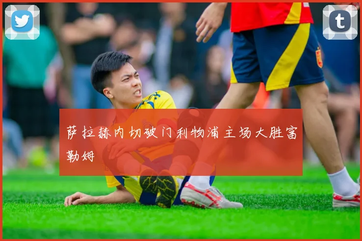 萨拉赫内切破门利物浦主场大胜富勒姆