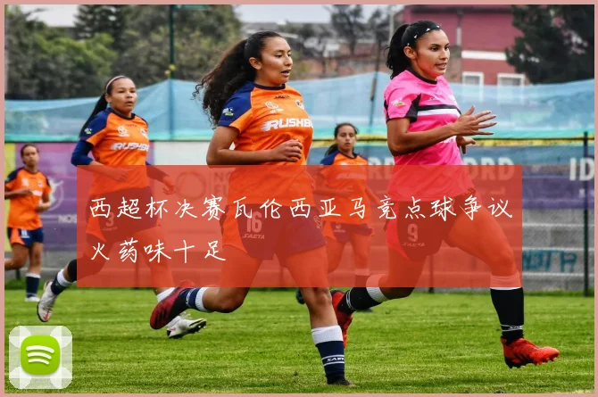 西超杯决赛瓦伦西亚马竞点球争议火药味十足
