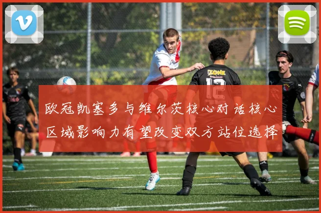 欧冠凯塞多与维尔茨核心对话核心区域影响力有望改变双方站位选择